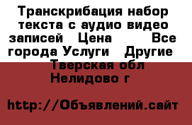 Транскрибация/набор текста с аудио,видео записей › Цена ­ 15 - Все города Услуги » Другие   . Тверская обл.,Нелидово г.